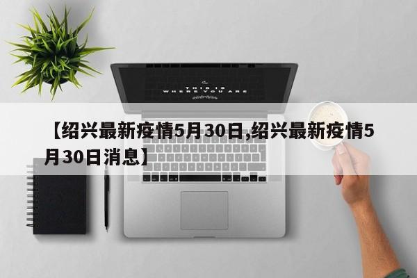 【绍兴最新疫情5月30日,绍兴最新疫情5月30日消息】
