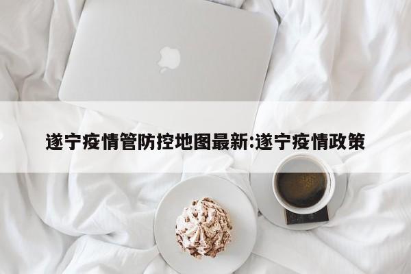 遂宁疫情管防控地图最新:遂宁疫情政策