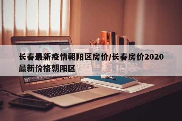 长春最新疫情朝阳区房价/长春房价2020最新价格朝阳区