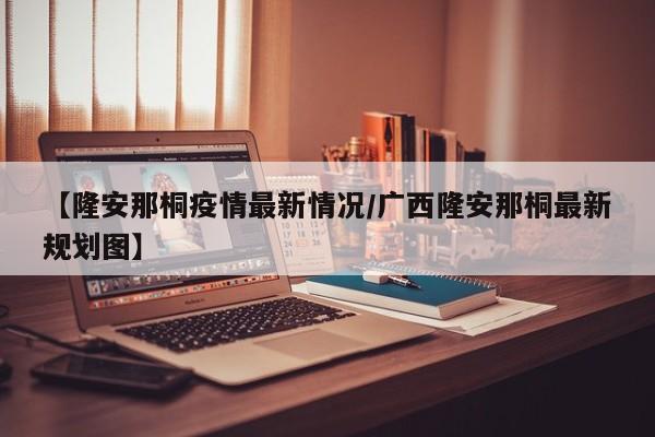 【隆安那桐疫情最新情况/广西隆安那桐最新规划图】
