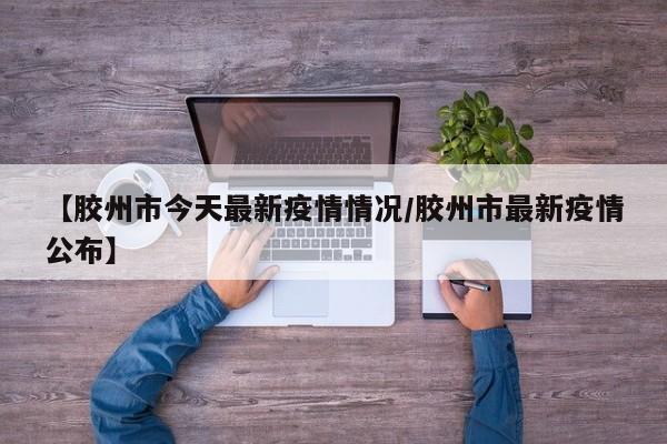 【胶州市今天最新疫情情况/胶州市最新疫情公布】