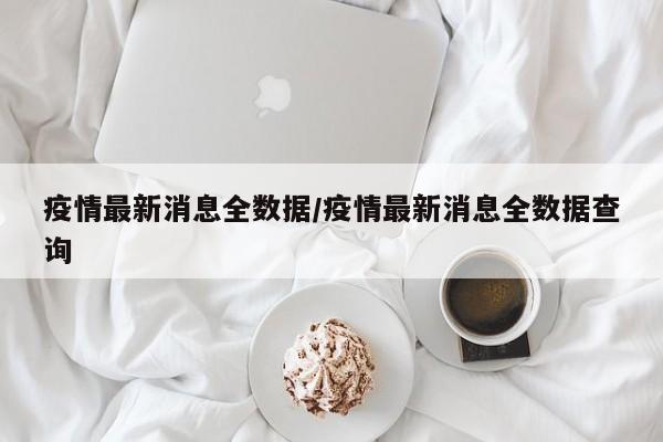 疫情最新消息全数据/疫情最新消息全数据查询