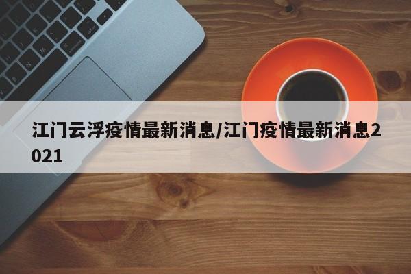 江门云浮疫情最新消息/江门疫情最新消息2021