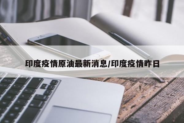 印度疫情原油最新消息/印度疫情昨日