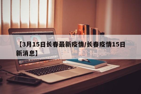 【3月15日长春最新疫情/长春疫情15日新消息】