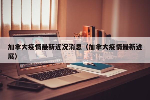 加拿大疫情最新近况消息（加拿大疫情最新进展）