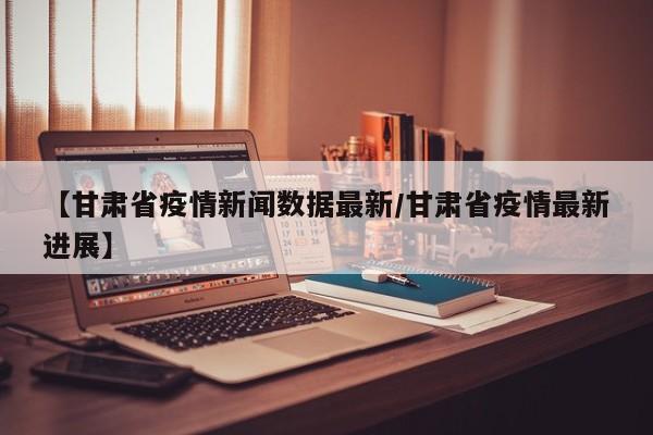 【甘肃省疫情新闻数据最新/甘肃省疫情最新进展】