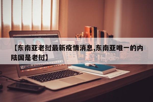 【东南亚老挝最新疫情消息,东南亚唯一的内陆国是老挝】