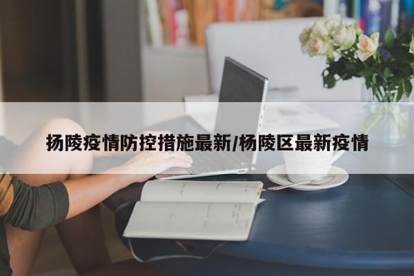 扬陵疫情防控措施最新/杨陵区最新疫情