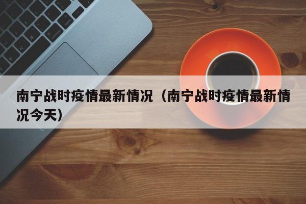 南宁战时疫情最新情况（南宁战时疫情最新情况今天）