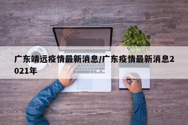广东靖远疫情最新消息/广东疫情最新消息2021年