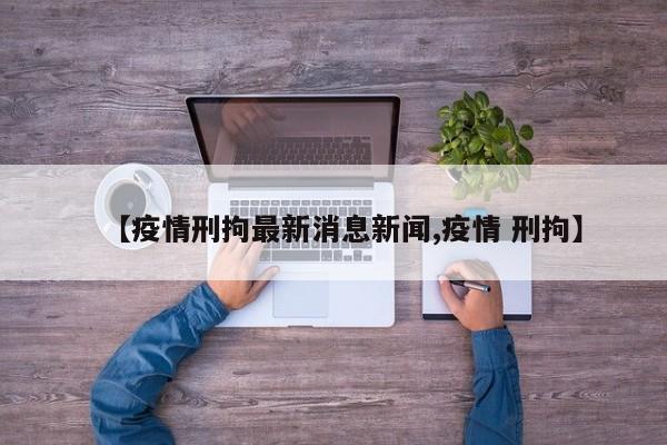 【疫情刑拘最新消息新闻,疫情 刑拘】