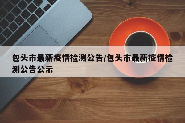 包头市最新疫情检测公告/包头市最新疫情检测公告公示