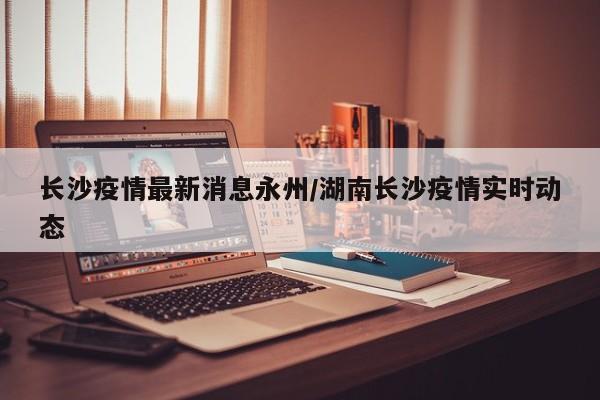 长沙疫情最新消息永州/湖南长沙疫情实时动态