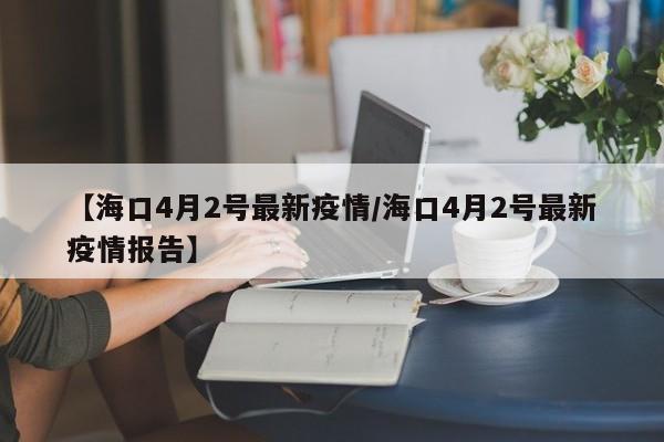 【海口4月2号最新疫情/海口4月2号最新疫情报告】