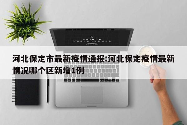 河北保定市最新疫情通报:河北保定疫情最新情况哪个区新增1例