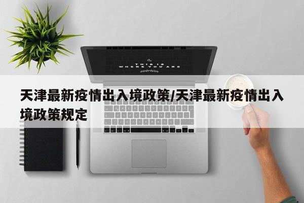 天津最新疫情出入境政策/天津最新疫情出入境政策规定