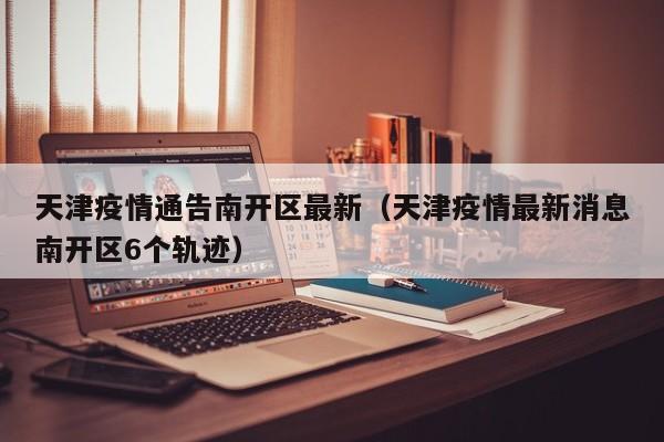 天津疫情通告南开区最新（天津疫情最新消息南开区6个轨迹）