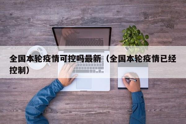 全国本轮疫情可控吗最新（全国本轮疫情已经控制）