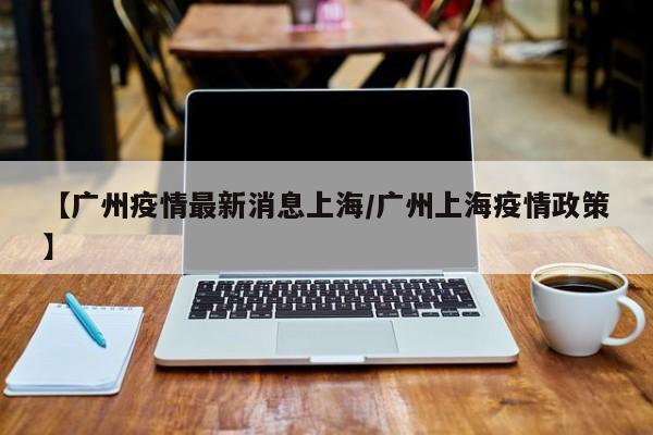 【广州疫情最新消息上海/广州上海疫情政策】