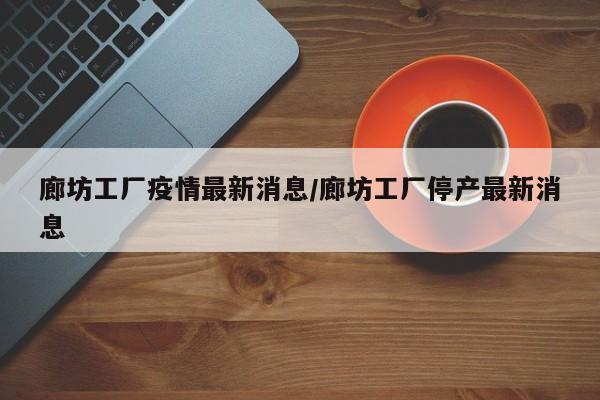 廊坊工厂疫情最新消息/廊坊工厂停产最新消息