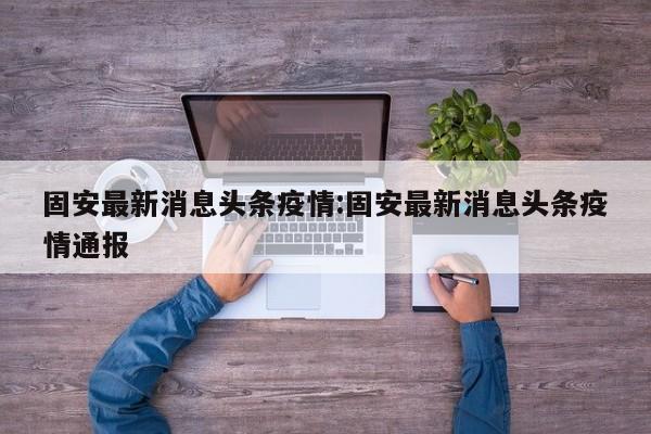 固安最新消息头条疫情:固安最新消息头条疫情通报