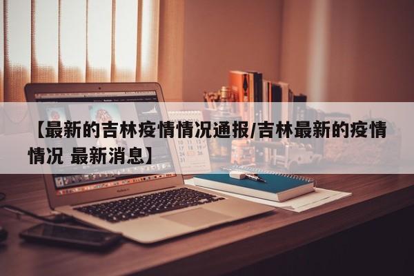 【最新的吉林疫情情况通报/吉林最新的疫情情况 最新消息】