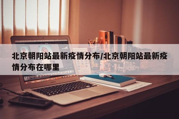 北京朝阳站最新疫情分布/北京朝阳站最新疫情分布在哪里