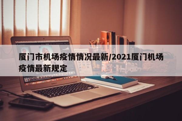 厦门市机场疫情情况最新/2021厦门机场疫情最新规定