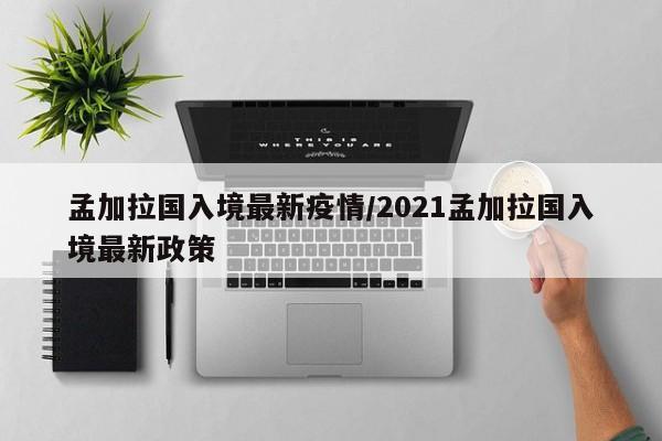 孟加拉国入境最新疫情/2021孟加拉国入境最新政策