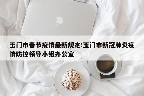 玉门市春节疫情最新规定:玉门市新冠肺炎疫情防控领导小组办公室