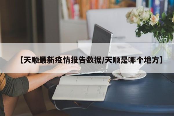 【天顺最新疫情报告数据/天顺是哪个地方】
