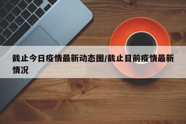 截止今日疫情最新动态图/截止目前疫情最新情况