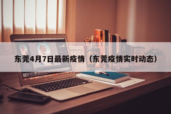 东莞4月7日最新疫情（东莞疫情实时动态）