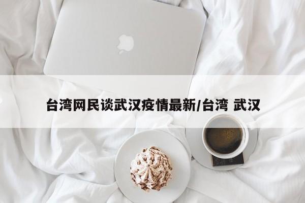 台湾网民谈武汉疫情最新/台湾 武汉