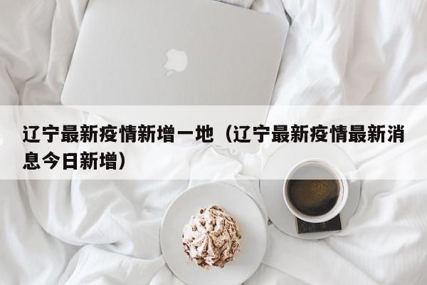 辽宁最新疫情新增一地（辽宁最新疫情最新消息今日新增）
