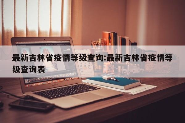 最新吉林省疫情等级查询:最新吉林省疫情等级查询表