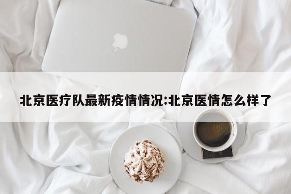 北京医疗队最新疫情情况:北京医情怎么样了