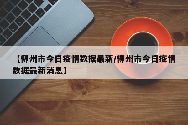 【柳州市今日疫情数据最新/柳州市今日疫情数据最新消息】