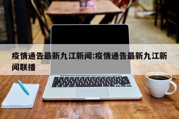 疫情通告最新九江新闻:疫情通告最新九江新闻联播
