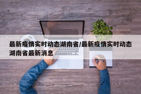 最新疫情实时动态湖南省/最新疫情实时动态湖南省最新消息