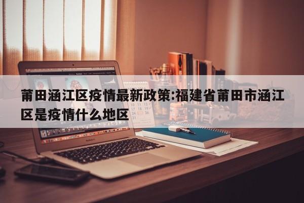 莆田涵江区疫情最新政策:福建省莆田市涵江区是疫情什么地区