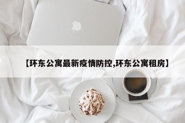 【环东公寓最新疫情防控,环东公寓租房】
