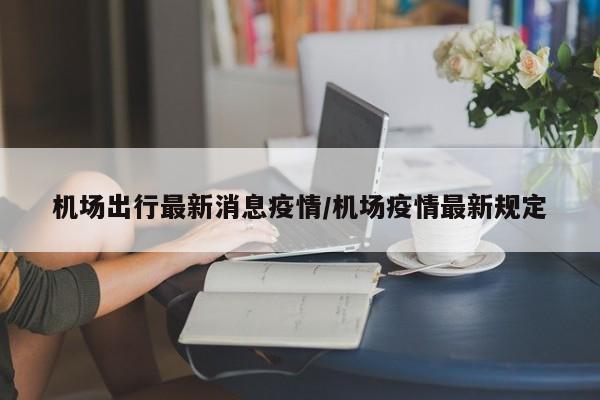 机场出行最新消息疫情/机场疫情最新规定