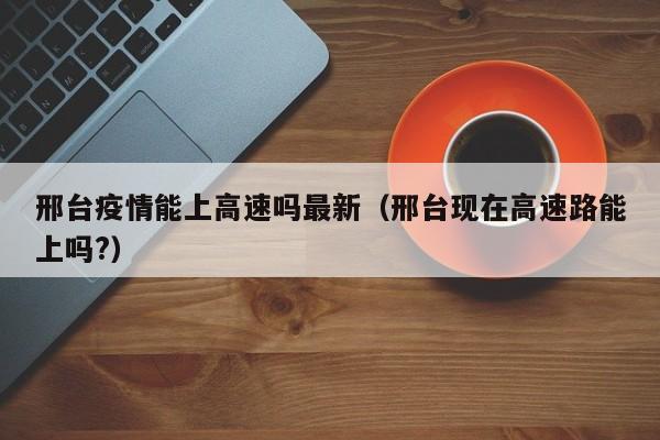 邢台疫情能上高速吗最新（邢台现在高速路能上吗?）