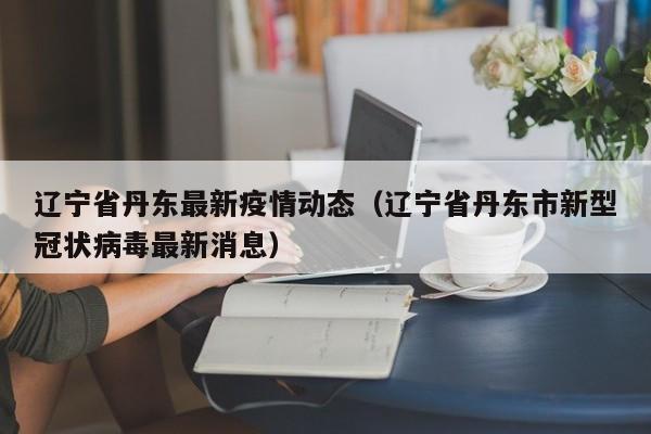 辽宁省丹东最新疫情动态（辽宁省丹东市新型冠状病毒最新消息）