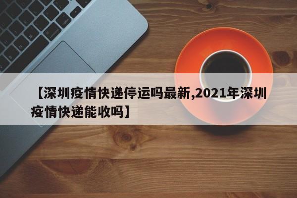 【深圳疫情快递停运吗最新,2021年深圳疫情快递能收吗】