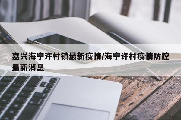 嘉兴海宁许村镇最新疫情/海宁许村疫情防控最新消息