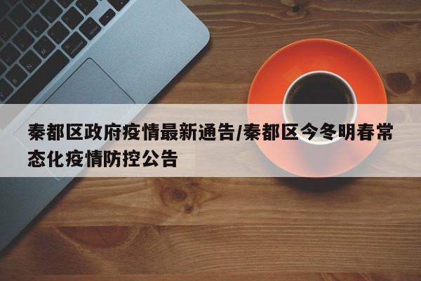 秦都区政府疫情最新通告/秦都区今冬明春常态化疫情防控公告