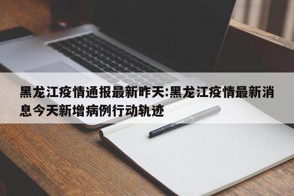 黑龙江疫情通报最新昨天:黑龙江疫情最新消息今天新增病例行动轨迹
